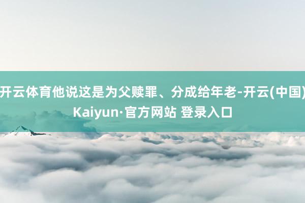 开云体育他说这是为父赎罪、分成给年老-开云(中国)Kaiyun·官方网站 登录入口