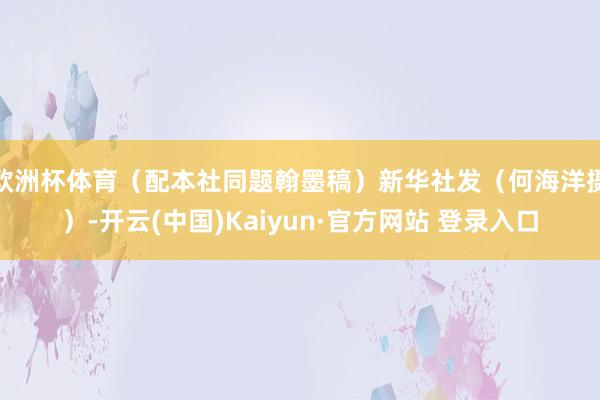 欧洲杯体育（配本社同题翰墨稿）新华社发（何海洋摄）-开云(中国)Kaiyun·官方网站 登录入口