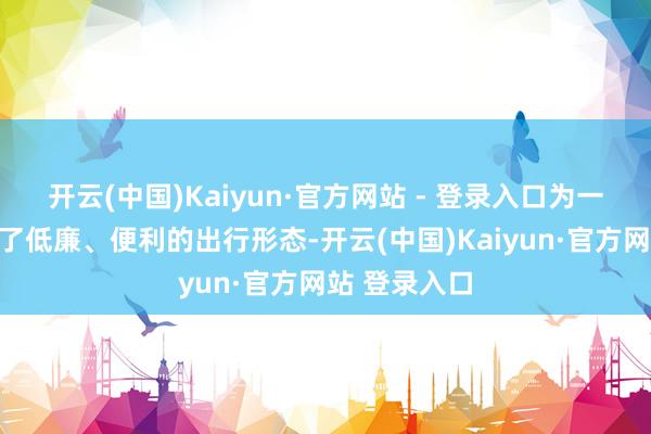 开云(中国)Kaiyun·官方网站 - 登录入口为一起村民提供了低廉、便利的出行形态-开云(中国)Kaiyun·官方网站 登录入口