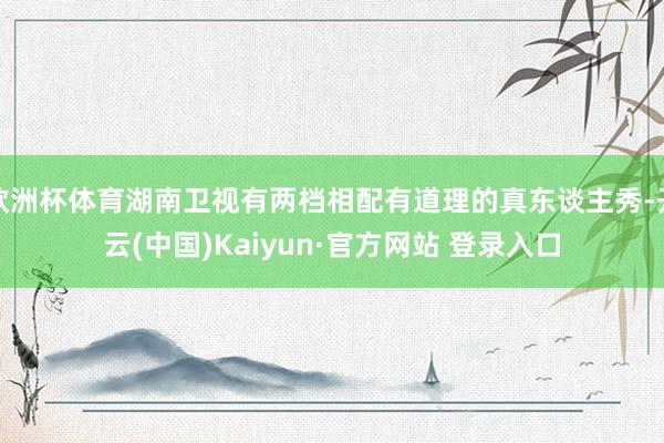 欧洲杯体育湖南卫视有两档相配有道理的真东谈主秀-开云(中国)Kaiyun·官方网站 登录入口