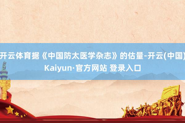 开云体育据《中国防太医学杂志》的估量-开云(中国)Kaiyun·官方网站 登录入口