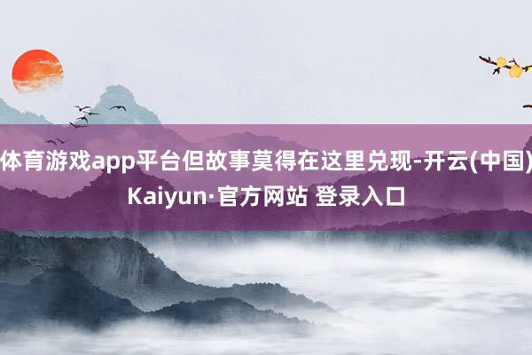 体育游戏app平台但故事莫得在这里兑现-开云(中国)Kaiyun·官方网站 登录入口