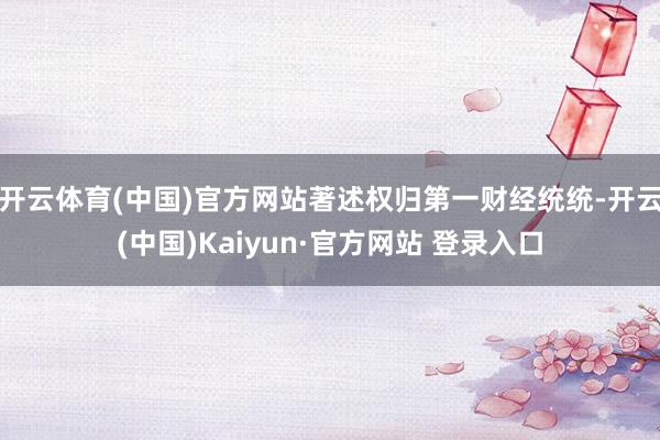 开云体育(中国)官方网站著述权归第一财经统统-开云(中国)Kaiyun·官方网站 登录入口