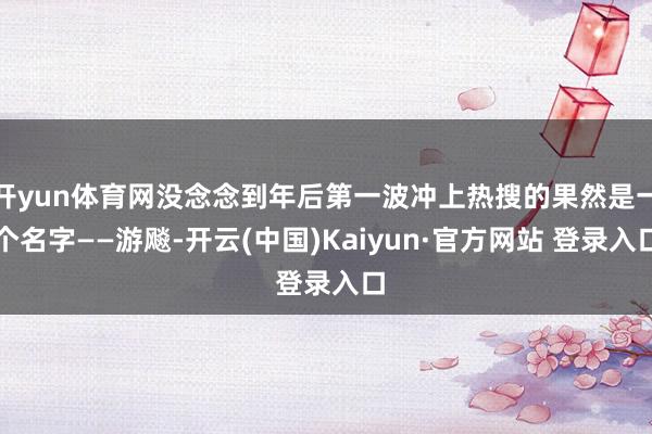 开yun体育网没念念到年后第一波冲上热搜的果然是一个名字——游飚-开云(中国)Kaiyun·官方网站 登录入口