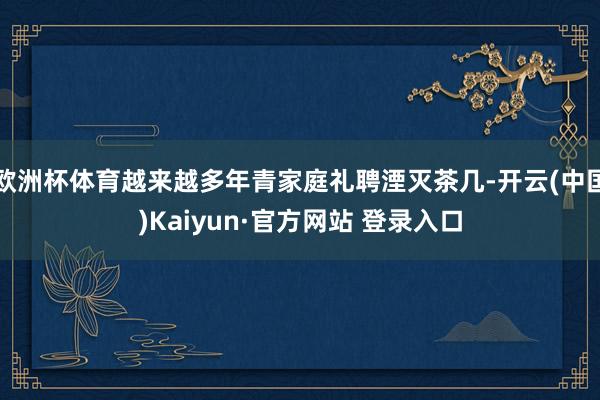 欧洲杯体育越来越多年青家庭礼聘湮灭茶几-开云(中国)Kaiyun·官方网站 登录入口