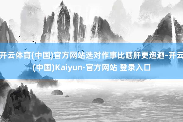 开云体育(中国)官方网站选对作事比瞎肝更迤逦-开云(中国)Kaiyun·官方网站 登录入口