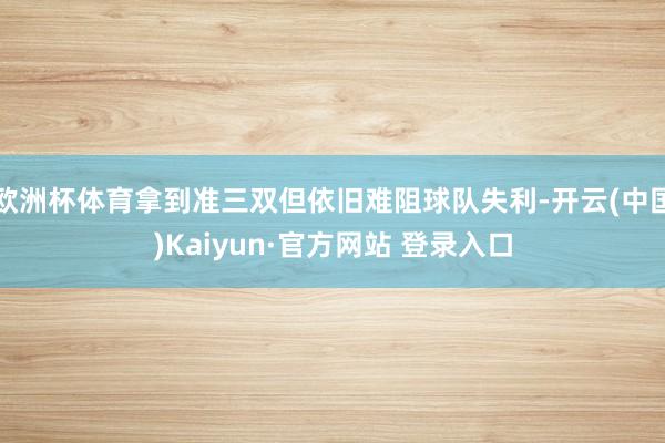 欧洲杯体育拿到准三双但依旧难阻球队失利-开云(中国)Kaiyun·官方网站 登录入口