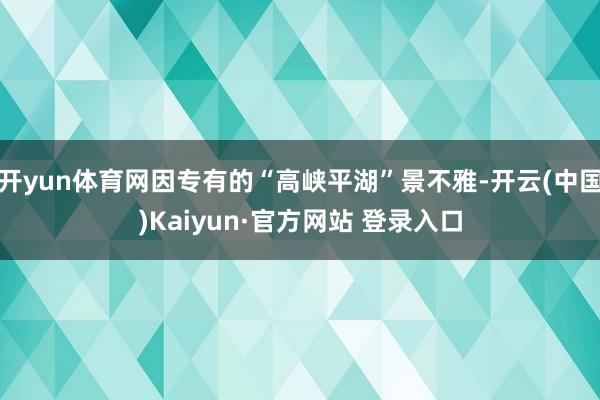 开yun体育网因专有的“高峡平湖”景不雅-开云(中国)Kaiyun·官方网站 登录入口