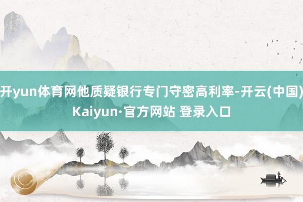 开yun体育网他质疑银行专门守密高利率-开云(中国)Kaiyun·官方网站 登录入口
