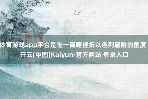 体育游戏app平台是惟一简略挫折以色列冒险的国度-开云(中国)Kaiyun·官方网站 登录入口