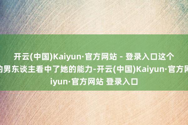 开云(中国)Kaiyun·官方网站 - 登录入口这个烧炭工出生的男东谈主看中了她的能力-开云(中国)Kaiyun·官方网站 登录入口