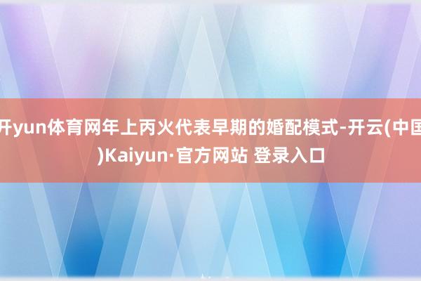 开yun体育网年上丙火代表早期的婚配模式-开云(中国)Kaiyun·官方网站 登录入口