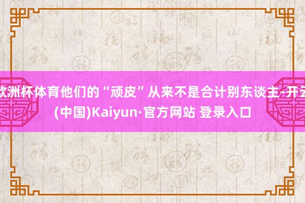 欧洲杯体育他们的“顽皮”从来不是合计别东谈主-开云(中国)Kaiyun·官方网站 登录入口