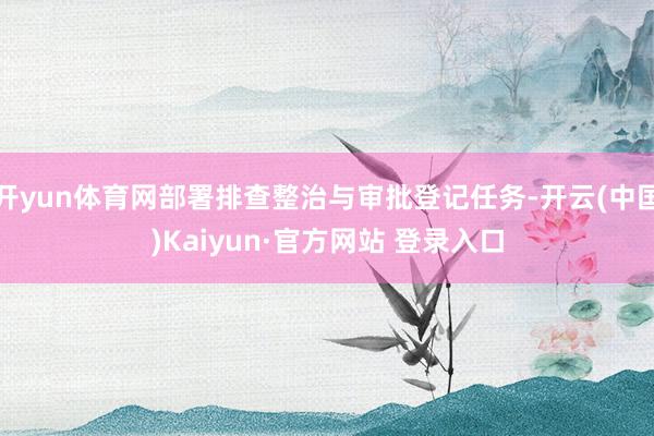 开yun体育网部署排查整治与审批登记任务-开云(中国)Kaiyun·官方网站 登录入口