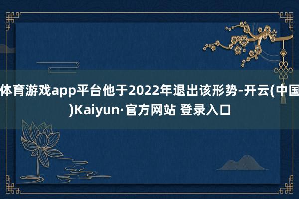 体育游戏app平台他于2022年退出该形势-开云(中国)Kaiyun·官方网站 登录入口