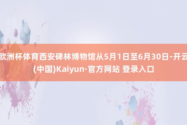 欧洲杯体育西安碑林博物馆从5月1日至6月30日-开云(中国)Kaiyun·官方网站 登录入口