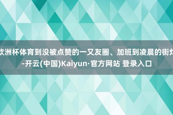 欧洲杯体育到没被点赞的一又友圈、加班到凌晨的街灯-开云(中国)Kaiyun·官方网站 登录入口