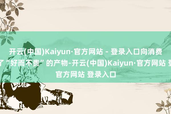 开云(中国)Kaiyun·官方网站 - 登录入口向消费者提供了“好而不贵”的产物-开云(中国)Kaiyun·官方网站 登录入口