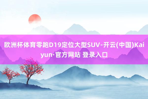 欧洲杯体育零跑D19定位大型SUV-开云(中国)Kaiyun·官方网站 登录入口