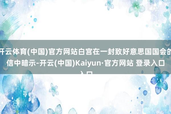 开云体育(中国)官方网站白宫在一封致好意思国国会的信中暗示-开云(中国)Kaiyun·官方网站 登录入口
