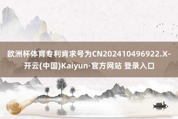 欧洲杯体育专利肯求号为CN202410496922.X-开云(中国)Kaiyun·官方网站 登录入口