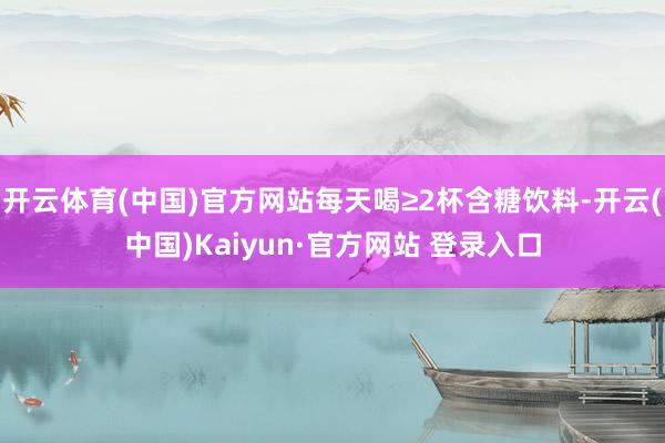 开云体育(中国)官方网站每天喝≥2杯含糖饮料-开云(中国)Kaiyun·官方网站 登录入口