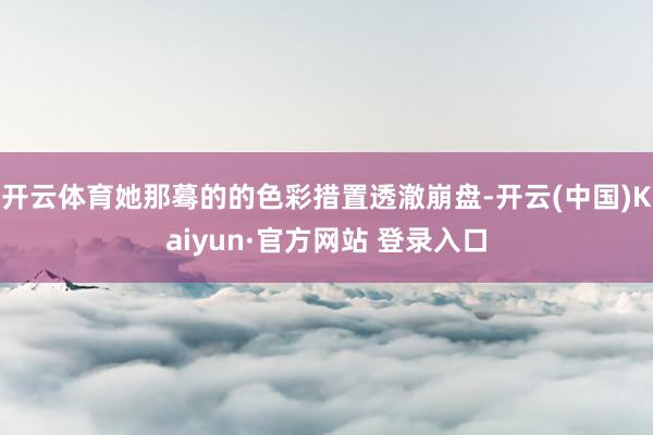 开云体育她那蓦的的色彩措置透澈崩盘-开云(中国)Kaiyun·官方网站 登录入口