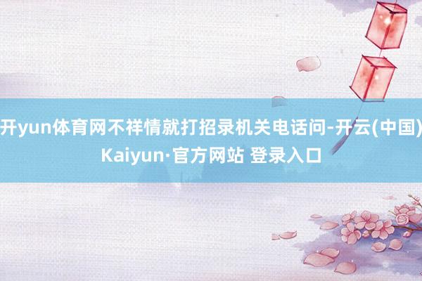 开yun体育网不祥情就打招录机关电话问-开云(中国)Kaiyun·官方网站 登录入口