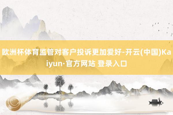 欧洲杯体育监管对客户投诉更加爱好-开云(中国)Kaiyun·官方网站 登录入口