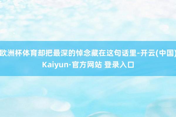 欧洲杯体育却把最深的悼念藏在这句话里-开云(中国)Kaiyun·官方网站 登录入口