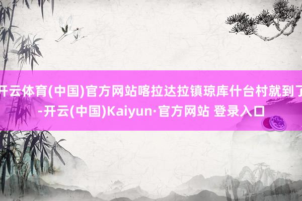 开云体育(中国)官方网站喀拉达拉镇琼库什台村就到了-开云(中国)Kaiyun·官方网站 登录入口