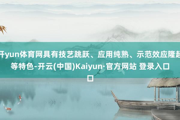 开yun体育网具有技艺跳跃、应用纯熟、示范效应隆起等特色-开云(中国)Kaiyun·官方网站 登录入口