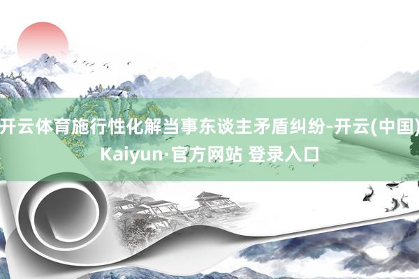 开云体育施行性化解当事东谈主矛盾纠纷-开云(中国)Kaiyun·官方网站 登录入口