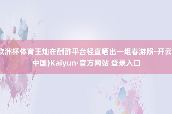 欧洲杯体育王灿在酬酢平台径直晒出一组春游照-开云(中国)Kaiyun·官方网站 登录入口