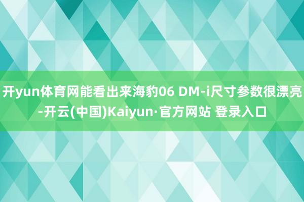 开yun体育网能看出来海豹06 DM-i尺寸参数很漂亮-开云(中国)Kaiyun·官方网站 登录入口