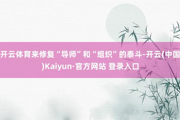 开云体育来修复“导师”和“组织”的泰斗-开云(中国)Kaiyun·官方网站 登录入口