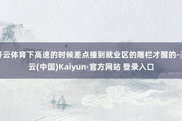 开云体育下高速的时候差点撞到就业区的雕栏才醒的-开云(中国)Kaiyun·官方网站 登录入口