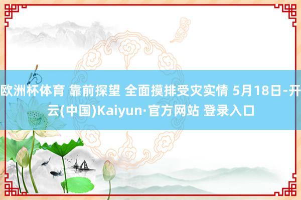 欧洲杯体育 靠前探望 全面摸排受灾实情 5月18日-开云(中国)Kaiyun·官方网站 登录入口