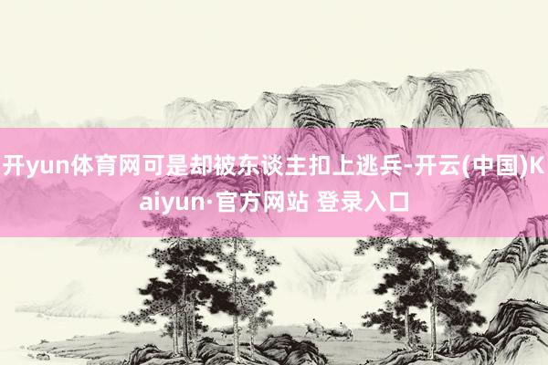 开yun体育网可是却被东谈主扣上逃兵-开云(中国)Kaiyun·官方网站 登录入口