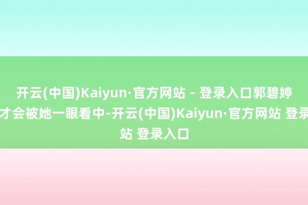 开云(中国)Kaiyun·官方网站 - 登录入口郭碧婷当年才会被她一眼看中-开云(中国)Kaiyun·官方网站 登录入口