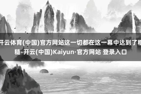 开云体育(中国)官方网站这一切都在这一幕中达到了粗糙-开云(中国)Kaiyun·官方网站 登录入口