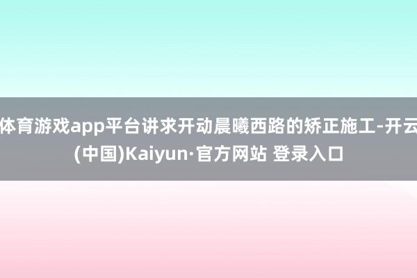 体育游戏app平台讲求开动晨曦西路的矫正施工-开云(中国)Kaiyun·官方网站 登录入口