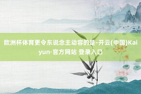 欧洲杯体育更令东说念主动容的是-开云(中国)Kaiyun·官方网站 登录入口