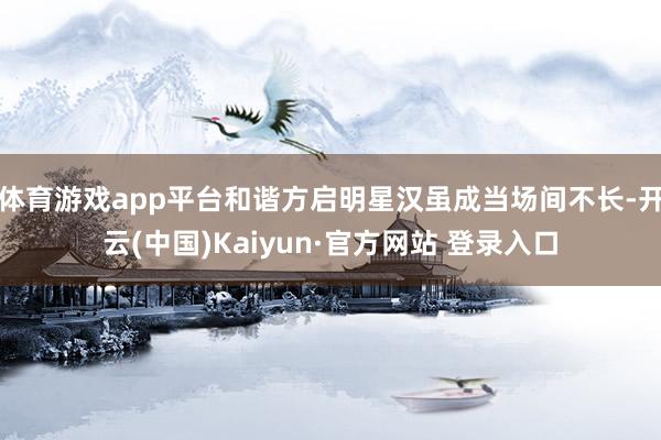 体育游戏app平台和谐方启明星汉虽成当场间不长-开云(中国)Kaiyun·官方网站 登录入口