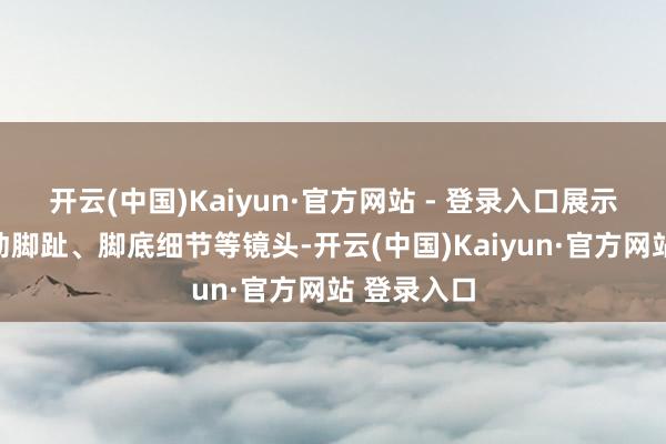 开云(中国)Kaiyun·官方网站 - 登录入口展示了变装舞动脚趾、脚底细节等镜头-开云(中国)Kaiyun·官方网站 登录入口