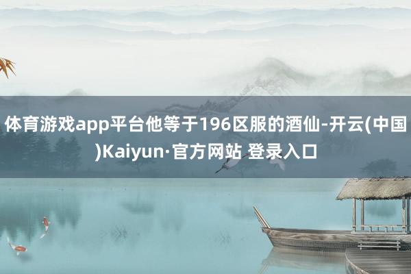 体育游戏app平台他等于196区服的酒仙-开云(中国)Kaiyun·官方网站 登录入口
