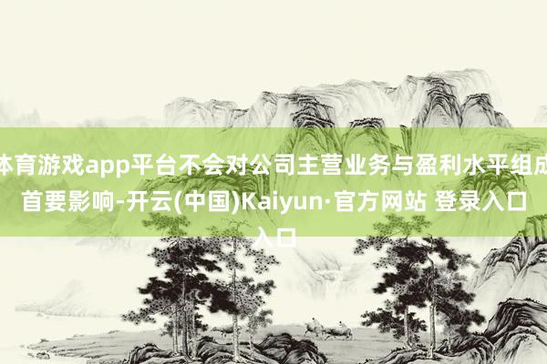 体育游戏app平台不会对公司主营业务与盈利水平组成首要影响-开云(中国)Kaiyun·官方网站 登录入口