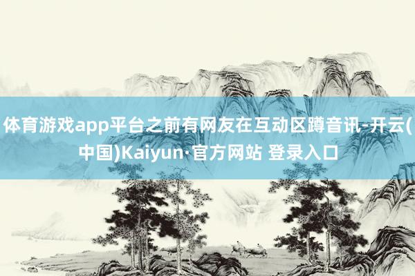 体育游戏app平台之前有网友在互动区蹲音讯-开云(中国)Kaiyun·官方网站 登录入口