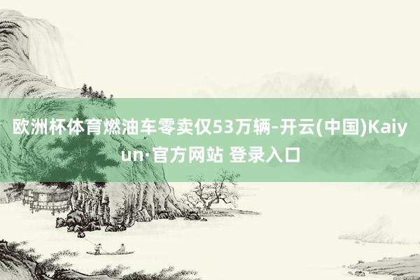 欧洲杯体育燃油车零卖仅53万辆-开云(中国)Kaiyun·官方网站 登录入口