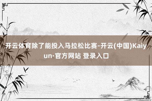 开云体育除了能投入马拉松比赛-开云(中国)Kaiyun·官方网站 登录入口